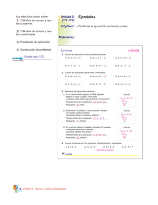 Unidad 5 - Suma y resta combinadas76
Unidad 5:
(1/2~2/2)
Objetivo:
Materiales:
Ejercicios
•	Confirmar lo aprendido en toda la unidad.
	 Los ejercicios tratan sobre:
	 1 Cálculos de sumas y res-
tas sucesivas
	
	 2 Cálculos de sumas y res-
tas combinadas
	
	 3 Problemas de aplicación
	
	 4 Construcción de problemas Ejercicios
1 Calcule las siguientes sumas y restas sucesivas.
2 Calcule las siguientes operaciones combinadas.
3 Res3 Resuelva los siguientes problemas.
4 Invente problemas con los siguientes planteamientos y resuélvalos.
60 sesenta
(1) 6 + 3 - 2 (2) 5 - 2 + 4 (3) 9 + 2 - 3 (4) 6 - 4 + 7
8 + 3 + 4 =(1) 9 - 2 - 2 =(2) 9 + 4 + 5 =(3)
7 - 1 - 3 =(4) 3 + 7 + 4 =(5) 8 - 5 - 1 =(6)
9 + 8 - 5 =(1) 8 - 4 + 6 =(2) 8 + 9 - 9 =(3)
7 - 5 + 2 =(4) 8 + 5 - 7 =(5) 8 - 5 + 1 =(6)
Cálculo
Planteamiento de la operación: ______________
(1)
Respuesta: ___ niñas.
En la cancha están jugando 8 niñas, después
llegaron 3 niñas y luego 5 niñas más.
¿Cuántas niñas están jugando ahora en la cancha?
Cálculo
Planteamiento de la operación: ______________
(2)
Respuesta: ___ piñatas.
María tenía 16 piñatas. El lunes vendió 4 piñatas
y el martes vendió 6 piñatas.
¿Cuántas piñatas le quedaron a María?
Cálculo
Planteamiento de la operación: ______________
(3)
Respuesta: ___ caballos.
En una finca habían 9 caballos. Vendieron 5 caballos
y después compraron 6 caballos.
¿Cuántos caballos hay ahora?
8 + 3 + 5 = 16
11 + 5
16
16 - 4 - 6 = 6
12 - 6
6
9 - 5 + 6 = 10
4 + 6
10
Se omite la solución
(1/2~2/2)
15 5 18
3 14 2
12 10 8
4 6 4
8 + 3 + 5 = 16
16
16 - 4 - 6 = 6
6
9 - 5 + 6 = 10
10
[Hasta aquí 1/2]
 