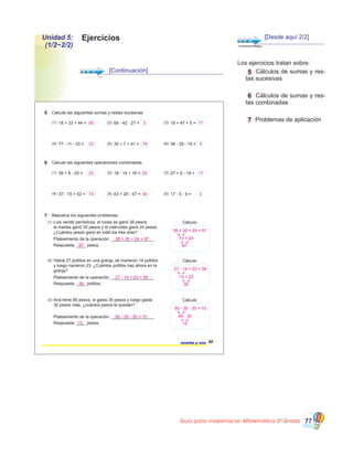 Guía para maestros/as- Matemática 20
Grado 77
Unidad 5:
(1/2~2/2)
Ejercicios
[Continuación]
Los ejercicios tratan sobre:
	 5 Cálculos de sumas y res-
tas sucesivas
	
	 6 Cálculos de sumas y res-
tas combinadas
	
	 7 Problemas de aplicación
5 Calcule las siguientes sumas y restas sucesivas.
6 Calcule las siguientes operaciones combinadas.
3 Res7 Resuelva los siguientes problemas.
18 + 33 + 44 =(1) 69 - 42 - 27 =(2) 19 + 47 + 5 =(3)
77 - 11 - 33 =(4) 30 + 7 + 41 =(5) 38 - 25 - 10 =(6)
39 + 8 - 25 =(1) 18 - 14 + 16 =(2) 27 + 9 - 19 =(3)
37 - 15 + 52 =(4) 63 + 20 - 47 =(5) 17 - 5 - 9 =(6)
Cálculo
Plateamiento de la operación: __________________
(1)
Respuesta: ____ pesos.
Luis vende periódicos, el lunes se ganó 38 pesos.
el martes ganó 35 pesos y el miércoles ganó 24 pesos.
¿Cuántos pesos ganó en total los tres días?
Cálculo
Plateamiento de la operación: __________________
(2)
Respuesta: ____ pollitos.
Había 27 pollitos en una granja, se murieron 14 pollitos
y luego nacieron 23, ¿Cuántos pollitos hay ahora en la
granja?
Cálculo
Plateamiento de la operación: __________________
(3)
Respuesta: ____ pesos.
Ana tiene 80 pesos, si gasta 35 pesos y luego gasta
30 pesos más, ¿cuántos pesos le quedan?
61sesenta y uno
38 + 35 + 24 = 97
73 + 24
97
27 - 14 + 23 = 36
13 + 23
36
80 - 35 - 30 = 15
45 - 30
15
95 0 71
33 78 3
22 20 17
74 36 3
38 + 35 + 24 = 97
97
27 - 14 + 23 = 36
36
80 - 35 - 30 = 15
15
[Desde aquí 2/2]
 