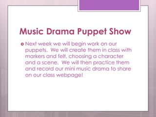 Music Drama Puppet Show
 Nextweek we will begin work on our
 puppets. We will create them in class with
 markers and felt, choosing a character
 and a scene. We will then practice them
 and record our mini music drama to share
 on our class webpage!
 