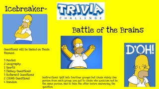 Questions will be based on these
themes..
3 Movies
2 Geography
1 Sports
3 Disney Questions
3 Rotaract Questions
2 CSUMB Questions
4 Random
Battle of the Brains
Icebreaker-
Instructions: Split into two/four groups but chose wisely One
person from each group, you get to chose who goes,can not be
the same person, has to take the otter before answering the
question.
 
