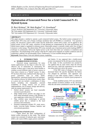 M.Bala Raghav et al Int. Journal of Engineering Research and Applications
ISSN : 2248-9622, Vol. 3, Issue 6, Nov-Dec 2013, pp.1166-1171

RESEARCH ARTICLE

www.ijera.com

OPEN ACCESS

Optimization of Generated Power for a Grid Connected Pv-Fc
Hybrid System
D. Ravi Kishore*, M. Bala Raghav$, G. Gowthami#
*

(Assoc. Professor, EEE Department, K.L. University, Vijayawada, India)
(B. Tech student, EEE Department, K.L. University, Vijayawada, India)
#
(M. Tech student, EEE Department, K.L. University, Vijayawada, India)
$

ABSTRACT
This paper presents a method to operate a grid connected hybrid system. The hybrid system composed of a
Photovoltaic (PV) array and a Proton exchange membrane fuel cell (PEMFC) is considered. Two operation
modes, the unit-power control (UPC) mode and the feeder-flow control (FFC) mode, can be applied to the
hybrid system. In the UPC mode, variations of load demand are compensated by the main grid because the
hybrid source output is regulated to reference power. Renewable energy is currently widely used. One of these
resources is solar energy. The photovoltaic (PV) array normally uses a maximum power point tracking (MPPT)
technique to continuously deliver the highest power to the load when there are variations in irradiation and
temperature. The disadvantage of PV energy is that the PV output power depends on weather conditions and cell
temperature, making it an uncontrollable source. Furthermore, it is not available during the night.
Keywords: Photovoltaics, Fuel cell, Hybrid systems, modelling.

I.

INTRODUCTION

a) HYBRID POWER SYSTEMS:
Electrical energy requirements for many
remote applications are too large to allow the costeffective use of stand-alone or autonomous PV
systems. In these cases, it may prove more feasible to
combine several different types of power sources to
form what is known as a "hybrid" system. To date,
PV has been effectively combined with other types of
power generators such as
wind,
hydro,
thermoelectric, petroleum-fueled and even hydrogen.
The selection process for hybrid power source types
at a given site can include a combination of many
factors including site topography, seasonal
availability of energy sources, cost of source
implementation, cost of energy storage and delivery,
total site energy requirements, etc.
• Hybrid power systems use local renewable
resource to provide power.
• illage hybrid power systems can range in size
from small household systems (100 Wh/day) to
ones supplying a whole area (10’s MWh/day).
• They combine many technologies to provide
reliable power that is tailored to the local
resources and community.
• Potential components include: PV, wind, microhydro, river-run hydro, biomass, batteries and
conventional generators.
A. Configuration of hybrid system
Figure shows the basic configuration of
hybrid system discussed in this study. The hybrid
system was consisted of reduction gear, main-motor
(EM1), sub- motor (EM2), engine, power controller
www.ijera.com

and battery. It was supposed that a double-motor
system was prepared for the driving system discussed
in this study. At first, acceleration was assisted by
was applied only by main motor when the driving
speed was low, while the corporation by two motors
was often achieved to drive the system.
If the SOC (state of charge) of battery was
decreased below the specific threshold, the battery
was charged by sub-motor. This operation was
priority to over other actions. Figure 2 shows the
modified configuration of hybrid system proposed in
this study.
In the modified system, CVT was utilized to
keep constant revolution numbers of the sub-motor
when the sub-motor contributed to assist the system.

Schematic view of double motor hybrid system with
CVT
Fig:1
1166 | P a g e

 