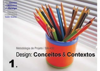 Gestão
 & Métodos
em Design

     Prof. DSc.Eng.
Designer Industrial
Valdir Soares




                 Metodologia de Projeto / BAI-430

                 Design: Conceitos & Contextos
     1.