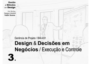 Gestão
  Métodos
em Design

     Prof. DSc.Eng.
Designer Industrial
Valdir Soares




                 Gerência de Projeto / BAI-431

                 Design  Decisões em
                 Negócios / Execução e Controle
     3.
 