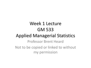 Week 1 Lecture
         GM 533
Applied Managerial Statistics
       Professor Brent Heard
Not to be copied or linked to without
           my permission
 
