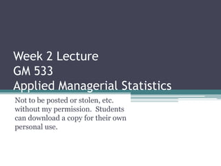 Week 2 Lecture
GM 533
Applied Managerial Statistics
Not to be posted or stolen, etc.
without my permission. Students
can download a copy for their own
personal use.
 