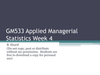 GM533 Applied Managerial
Statistics Week 4
B. Heard
(Do not copy, post or distribute
without my permission. Students are
free to download a copy for personal
use)
 