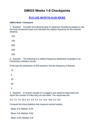 GM533 Weeks 1-6 Checkpoints

                      PLEASE DOWNLOAD HERE
GM533 Week 1 Checkpoint

1. Question : Consider the following data on distances traveled by people to visit
the local amusement park and calculate the relative frequency for the shortest
distance.

  375

 .150

 .500

 .300

 .333

2. Question : The following is a relative frequency distribution of grades in an
introductory statistics course.

If this was the distribution of 200 students, find the frequency of failures:

 12

 6

 23

 46

 3

3. Question : A random sample of 12 joggers was asked to keep track and
report the number of miles they ran last week. The responses are:

5.5 7.2 1.6 22.0 8.7 2.8 5.3 3.4 12.5 18.6 8.3 6.6

Compute the three statistics that measure central location.

 Mean: 6.9, Median: 8.54

 Mean: 6.9, Median: 9.64

 Mean: 8.54, Median: 6.9
 