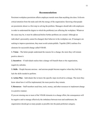 11
Recommendations
Persistent workplace pessimism affects employee morale more than anything else does. It diverts
critical attention from the tasks and robs the energy of the organization. Knowing what people
are pessimistic about is a first step in solving the problem. Managers should talk with employees
in order to understand the degree to which the problem(s) are affecting the workplace. Whatever
the cause may be, it must be addressed before further problems are created. Although an
individual’s personality cannot be changed, their behavior in the workplace can. If managers are
seeking to improve pessimism, they must avoid certain pitfalls. Topchik (2001) outlines five
elements for successful change called VISAR:
1. Vision – The better people understand the reasons for a change, the more they will remain
positive about it.
2. Incentives – If individuals realize that a change will benefit them or the organization,
negativity subsides.
3. Skills – People become anxious - and anxious people become negative when they feel they
lack the skills needed to perform.
4. Action Plan – Individuals like to know the specific steps involved in a change. The more they
know about how it will be implemented, the more positive they remain.
5. Resources – Staff members need time, tools, money, and other resources to implement change
in a positive manner.
If you are missing one or more of the VISAR elements in a change effort, the consequences will
be negative and to manage effectively the imbalance between trust and enablement, the
organization should get as many people as possible into the peak performer category.
 