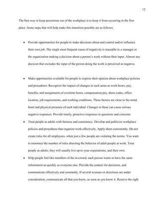 12
The best way to keep pessimism out of the workplace is to keep it from occurring in the first
place. Some steps that will help make this transition possible are as follows:
Provide opportunities for people to make decisions about and control and/or influence
their own job. The single most frequent cause of negativity is traceable to a manager or
the organization making a decision about a person’s work without their input. Almost any
decision that excludes the input of the person doing the work is perceived as negative.
Make opportunities available for people to express their opinion about workplace policies
and procedures. Recognize the impact of changes in such areas as work hours, pay,
benefits, and assignments of overtime hours, compensation pay, dress codes, office
location, job requirements, and working conditions. These factors are close to the mind,
heart and physical presence of each individual. Changes to these can cause serious
negative responses. Provide timely, proactive responses to questions and concerns
Treat people as adults with fairness and consistency. Develop and publicize workplace
policies and procedures that organize work effectively. Apply them consistently. Do not
create rules for all employees, when just a few people are violating the norms. You want
to minimize the number of rules directing the behavior of adult people at work. Treat
people as adults; they will usually live up to your expectations, and their own.
Help people feel like members of the in-crowd; each person wants to have the same
information as quickly as everyone else. Provide the context for decisions, and
communicate effectively and constantly. If several avenues or directions are under
consideration, communicate all that you know, as soon as you know it. Reserve the right
 