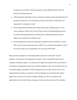 13
to change your mind later, without consequences, when additional factors affect the
direction of ultimate decisions.
Afford people the opportunity to grow and develop. Training, perceived opportunities for
promotions, lateral moves for development, and cross training are visible signs of an
organization’s commitment to staff.
Provide appropriate leadership and a strategic framework, including mission, vision,
values, and goals. People want to feel as if they are part of something bigger than they
are. If they understand the direction, and their part in making the desired outcomes
happen, they can effectively contribute more.
Provide appropriate rewards and recognition so people feel their contribution is valued.
This is such a broad and important topic. Suffice to say, reward and recognition is one of
the most powerful tools an organization can use to buoy staff morale.
More and more companies are increasingly addressing the issue ―pessimism‖ for their
employees. If one person in the department is negative, there is a possibility that the entire
workplace can become negative. It is always best to address the situation when it starts and not
let it prolong. If management really cares about their employees, they will do whatever they can
to keep them happy and productive. When management starts to show that the work is more
important than the people are, pessimism will arise. Managers must remember that without
people, there would not be a need for managers. Making sure that every employee feel
appreciated is one of the best things a manager can do to prevent pessimism in the workplace.
 