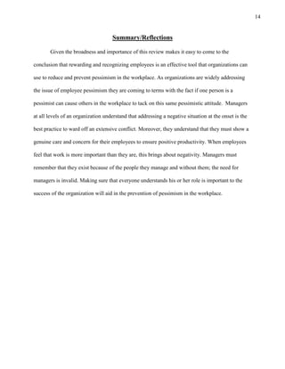 14
Summary/Reflections
Given the broadness and importance of this review makes it easy to come to the
conclusion that rewarding and recognizing employees is an effective tool that organizations can
use to reduce and prevent pessimism in the workplace. As organizations are widely addressing
the issue of employee pessimism they are coming to terms with the fact if one person is a
pessimist can cause others in the workplace to tack on this same pessimistic attitude. Managers
at all levels of an organization understand that addressing a negative situation at the onset is the
best practice to ward off an extensive conflict. Moreover, they understand that they must show a
genuine care and concern for their employees to ensure positive productivity. When employees
feel that work is more important than they are, this brings about negativity. Managers must
remember that they exist because of the people they manage and without them; the need for
managers is invalid. Making sure that everyone understands his or her role is important to the
success of the organization will aid in the prevention of pessimism in the workplace.
 