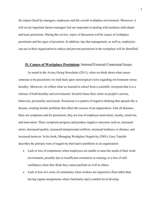 3
the impact faced by managers, employees and the overall workplace environment. Moreover, it
will reveal important factors managers feel are important in dealing with insidious individuals
and team pessimism. During this review, topics of discussion will be causes of workplace
pessimism and the types of pessimist. In addition, tips that management, as well as, employees
can use in their organization to reduce and prevent pessimism in the workplace will be identified.
II. Causes of Workplace Pessimism: Internal/External Contextual Issues
As noted in the Aviary Group Newsletter (2011), when we think about what causes
someone to be pessimistic we look back upon stereotypical views regarding environment versus
heredity. Moreover, we reflect what we learned in school from a scientific viewpoint that it is a
mixture of both heredity and environment. Scientist bases their claim on people’s actions,
behaviors, personality and moods. Pessimism is a pattern of negative thinking that spreads like a
disease, creating morale problems that affect the success of an organization. Like all diseases,
there are symptoms and for pessimism, they are loss of employee motivation, loyalty, creativity,
and innovation. These symptoms progress and produce negative outcomes such as, increased
errors, decreased quality, increased interpersonal conflicts, increased tardiness or absence, and
increased turnover. In his book, Managing Workplace Negativity (2001), Gary Topchik
describes the primary roots of negativity that lead to problems in an organization:
Lack or loss of competence when employees are unable to meet the needs of their work
environment, possibly due to insufficient orientation or training, or a loss of self-
confidence when they think they cannot perform as well as others.
Lack or loss of a sense of community when workers are required to float rather than
having regular assignments where familiarity and a comfort level develop.
 