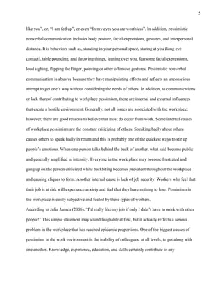 5
like you‖, or, ―I am fed up‖, or even ―In my eyes you are worthless‖. In addition, pessimistic
nonverbal communication includes body posture, facial expressions, gestures, and interpersonal
distance. It is behaviors such as, standing in your personal space, staring at you (long eye
contact), table pounding, and throwing things, leaning over you, fearsome facial expressions,
loud sighing, flipping the finger, pointing or other offensive gestures. Pessimistic nonverbal
communication is abusive because they have manipulating effects and reflects an unconscious
attempt to get one’s way without considering the needs of others. In addition, to communications
or lack thereof contributing to workplace pessimism, there are internal and external influences
that create a hostile environment. Generally, not all issues are associated with the workplace;
however, there are good reasons to believe that most do occur from work. Some internal causes
of workplace pessimism are the constant criticizing of others. Speaking badly about others
causes others to speak badly in return and this is probably one of the quickest ways to stir up
people’s emotions. When one-person talks behind the back of another, what said become public
and generally amplified in intensity. Everyone in the work place may become frustrated and
gang up on the person criticized while backbiting becomes prevalent throughout the workplace
and causing cliques to form. Another internal cause is lack of job security. Workers who feel that
their job is at risk will experience anxiety and feel that they have nothing to lose. Pessimism in
the workplace is easily subjective and fueled by these types of workers.
According to Julie Jansen (2006), ―I’d really like my job if only I didn’t have to work with other
people!‖ This simple statement may sound laughable at first, but it actually reflects a serious
problem in the workplace that has reached epidemic proportions. One of the biggest causes of
pessimism in the work environment is the inability of colleagues, at all levels, to get along with
one another. Knowledge, experience, education, and skills certainly contribute to any
 
