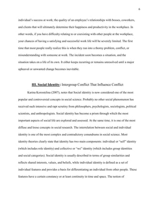 6
individual’s success at work; the quality of an employee’s relationships with bosses, coworkers,
and clients that will ultimately determine their happiness and productivity in the workplace. In
other words, if you have difficulty relating to or coexisting with other people at the workplace,
your chances of having a satisfying and successful work life will be severely limited. The first
time that most people really realize this is when they run into a thorny problem, conflict, or
misunderstanding with someone at work. The incident soon becomes a situation, and the
situation takes on a life of its own. It either keeps recurring or remains unresolved until a major
upheaval or unwanted change becomes inevitable.
III. Social Identity: Intergroup Conflict That Influence Conflict
Karina Korostelina (2007), notes that Social identity is now considered one of the most
popular and controversial concepts in social science. Probably no other social phenomenon has
received such intensive and rapt scrutiny from philosophers, psychologists, sociologists, political
scientists, and anthropologists. Social identity has become a prism through which the most
important aspects of social life are explored and assessed. At the same time, it is one of the most
diffuse and loose concepts in social research. The interrelation between social and individual
identity is one of the most complex and contradictory conundrums in social science. Most
identity theories clearly state that identity has two main components: individual or ―self‖ identity
(which includes role identity) and collective or ―we‖ identity (which includes group identities
and social categories). Social identity is usually described in terms of group similarities and
reflects shared interests, values, and beliefs, while individual identity is defined as a set of
individual features and provides a basis for differentiating an individual from other people. These
features have a certain constancy or at least continuity in time and space. The notion of
 