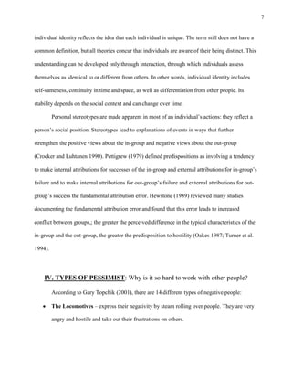 7
individual identity reflects the idea that each individual is unique. The term still does not have a
common definition, but all theories concur that individuals are aware of their being distinct. This
understanding can be developed only through interaction, through which individuals assess
themselves as identical to or different from others. In other words, individual identity includes
self-sameness, continuity in time and space, as well as differentiation from other people. Its
stability depends on the social context and can change over time.
Personal stereotypes are made apparent in most of an individual’s actions: they reflect a
person’s social position. Stereotypes lead to explanations of events in ways that further
strengthen the positive views about the in-group and negative views about the out-group
(Crocker and Luhtanen 1990). Pettigrew (1979) defined predispositions as involving a tendency
to make internal attributions for successes of the in-group and external attributions for in-group’s
failure and to make internal attributions for out-group’s failure and external attributions for out-
group’s success the fundamental attribution error. Hewstone (1989) reviewed many studies
documenting the fundamental attribution error and found that this error leads to increased
conflict between groups,; the greater the perceived difference in the typical characteristics of the
in-group and the out-group, the greater the predisposition to hostility (Oakes 1987; Turner et al.
1994).
IV. TYPES OF PESSIMIST: Why is it so hard to work with other people?
According to Gary Topchik (2001), there are 14 different types of negative people:
The Locomotives – express their negativity by steam rolling over people. They are very
angry and hostile and take out their frustrations on others.
 