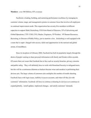 11


Members: over 500 Million, 65% overseas


       Facebook is leading, building, and sustaining performance excellence by managing its

customer volume, range, and management systems in customer focus that involves all employees

in continual improvement mode. This organization has seventy-five members in different

capacities to support Mark Zuckerberg, CEO from Board of Directors, VP of Advertising and

Global Operations, CTO. COO, CFO, Hacker, Engineers, VP Product, VP Human Resources,

Recruiting, to Director of Public Policy, just to mention a few. Zuckerberg is well equipped with

a team that is super- charged with success, talent and opportunities in the national and global

arenas, (CrunchBase).


       Since its inception in February 2004, Facebook has built its popularity largely through the

desire of people wanting to share personal information with family and friends within seconds.

Of course there are issues that Facebook has to face such as security breaches, privacy concerns

and public safety. They will definitely have to work with Homeland Security to safeguard users,

but this will be a continuous dilemma as hackers become wiser and sneakier in performing their

devious acts. The large volume of customers also multiplies the number of trouble shooting

Facebook faces with login issues, inability to access accounts, and what will they do with

customers’ information. Facebook will have to continue evaluating its services as it continues to

expand globally, install updates, implement changes, and satisfy customers’ demands.
 