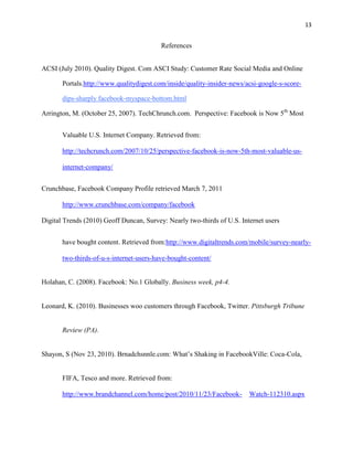 13


                                          References


ACSI (July 2010). Quality Digest. Com ASCI Study: Customer Rate Social Media and Online

       Portals.http://www.qualitydigest.com/inside/quality-insider-news/acsi-google-s-score-

       dips-sharply facebook-myspace-bottom.html

Arrington, M. (October 25, 2007). TechChrunch.com. Perspective: Facebook is Now 5th Most


       Valuable U.S. Internet Company. Retrieved from:

       http://techcrunch.com/2007/10/25/perspective-facebook-is-now-5th-most-valuable-us-

       internet-company/


Crunchbase, Facebook Company Profile retrieved March 7, 2011

       http://www.crunchbase.com/company/facebook

Digital Trends (2010) Geoff Duncan, Survey: Nearly two-thirds of U.S. Internet users


       have bought content. Retrieved from:http://www.digitaltrends.com/mobile/survey-nearly-

       two-thirds-of-u-s-internet-users-have-bought-content/


Holahan, C. (2008). Facebook: No.1 Globally. Business week, p4-4.


Leonard, K. (2010). Businesses woo customers through Facebook, Twitter. Pittsburgh Tribune


       Review (PA).


Shayon, S (Nov 23, 2010). Brnadchsnnle.com: What’s Shaking in FacebookVille: Coca-Cola,


       FIFA, Tesco and more. Retrieved from:

       http://www.brandchannel.com/home/post/2010/11/23/Facebook-        Watch-112310.aspx
 