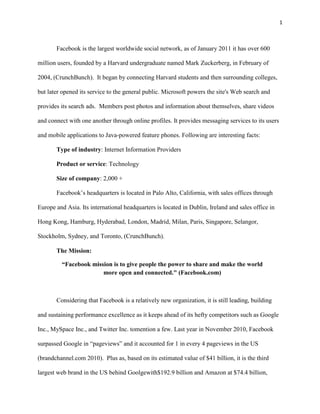 1



       Facebook is the largest worldwide social network, as of January 2011 it has over 600

million users, founded by a Harvard undergraduate named Mark Zuckerberg, in February of

2004, (CrunchBunch). It began by connecting Harvard students and then surrounding colleges,

but later opened its service to the general public. Microsoft powers the site's Web search and

provides its search ads. Members post photos and information about themselves, share videos

and connect with one another through online profiles. It provides messaging services to its users

and mobile applications to Java-powered feature phones. Following are interesting facts:

       Type of industry: Internet Information Providers

       Product or service: Technology

       Size of company: 2,000 +

       Facebook’s headquarters is located in Palo Alto, California, with sales offices through

Europe and Asia. Its international headquarters is located in Dublin, Ireland and sales office in

Hong Kong, Hamburg, Hyderabad, London, Madrid, Milan, Paris, Singapore, Selangor,

Stockholm, Sydney, and Toronto, (CrunchBunch).

       The Mission:

         “Facebook mission is to give people the power to share and make the world
                       more open and connected." (Facebook.com)



       Considering that Facebook is a relatively new organization, it is still leading, building

and sustaining performance excellence as it keeps ahead of its hefty competitors such as Google

Inc., MySpace Inc., and Twitter Inc. tomention a few. Last year in November 2010, Facebook

surpassed Google in “pageviews” and it accounted for 1 in every 4 pageviews in the US

(brandchannel.com 2010). Plus as, based on its estimated value of $41 billion, it is the third

largest web brand in the US behind Goolgewith$192.9 billion and Amazon at $74.4 billion,
 