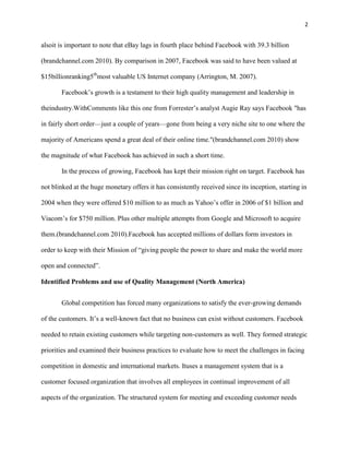 2


alsoit is important to note that eBay lags in fourth place behind Facebook with 39.3 billion

(brandchannel.com 2010). By comparison in 2007, Facebook was said to have been valued at

$15billionranking5thmost valuable US Internet company (Arrington, M. 2007).

       Facebook’s growth is a testament to their high quality management and leadership in

theindustry.WithComments like this one from Forrester’s analyst Augie Ray says Facebook "has

in fairly short order—just a couple of years—gone from being a very niche site to one where the

majority of Americans spend a great deal of their online time."(brandchannel.com 2010) show

the magnitude of what Facebook has achieved in such a short time.

       In the process of growing, Facebook has kept their mission right on target. Facebook has

not blinked at the huge monetary offers it has consistently received since its inception, starting in

2004 when they were offered $10 million to as much as Yahoo’s offer in 2006 of $1 billion and

Viacom’s for $750 million. Plus other multiple attempts from Google and Microsoft to acquire

them.(brandchannel.com 2010).Facebook has accepted millions of dollars form investors in

order to keep with their Mission of “giving people the power to share and make the world more

open and connected”.

Identified Problems and use of Quality Management (North America)


       Global competition has forced many organizations to satisfy the ever-growing demands

of the customers. It’s a well-known fact that no business can exist without customers. Facebook

needed to retain existing customers while targeting non-customers as well. They formed strategic

priorities and examined their business practices to evaluate how to meet the challenges in facing

competition in domestic and international markets. Ituses a management system that is a

customer focused organization that involves all employees in continual improvement of all

aspects of the organization. The structured system for meeting and exceeding customer needs
 