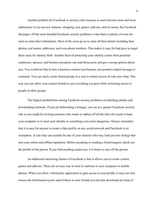 4


        Another problem for Facebook is security risks increase as users become more and more

enthusiastic to try out new features: shopping, new games, add-ons, and of course, the Facebook

fan pages. Of the most dreaded Facebook security problems is that there is plenty of room for

users to enter their information. Most of the users go on to enter all their details including their

photos, real names, addresses, and even phone numbers. This makes it easy for bad guys to target

these users for identity theft. Another facet of protecting your identity comes from potential

employers, spouses, and business prospects can read these posts and get a strong opinion about

you. You would not like to lose a business contract just because you posted a stupid message or

comment. You can easily create friend groups in a way to restrict access of who sees what. This

way you can allow your nearest friends to see everything you post while restricting access to

people in other groups.


        The highest probabilities among Facebook security problems are phishing attacks and

downloading malware. If you are befriending a stranger, you are at a greater Facebook security

risk as you might be inviting someone who wants to siphon off all the info s/he needs to hack

your computer or to steal your identity or something even more dangerous. Always remember

that it is easy for anyone to create a fake profile on any social network and Facebook is no

exemption. A cute lady can actually be one of your enemies who may lead you into dialogs that

ruin your online and offline reputation. Before accepting or sending a friend request, check out

the profile of the person. If you find anything suspicious, it is better to stay off the person.


        An additional interesting feature of Facebook is that it allows user to create custom

games and add-ons. These are an easy way to send in malware to your computer or mobile

phones. When you allow a third party application to gain access to your profile, it may not only

misuse the information (yours and of those in your friends too) but also download any kind of
 