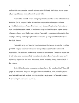 5


malware into your computer. In simple language, using third party applications such as games,

ads, or any add-on can increase Facebook security risks.


       Facebook has over 500 Million users giving them the control of several different markets

(Yasmine, 2011). The notoriety has decreased the amount of feedback answers to issues

provided by its customers. Facebook introduce a new feature or functionality, Facebook users

want to contact Facebook support for the feedback. Urge to contact Facebook support is more

when a new feature is not liked by users at large. Facebook is a big concern and contacting them

directly is not easy. Most easy way to contact Facebook is by using contact forms for specific

Facebook features.


       Facebook is set up as a business. It has its customers’ interests to serve so that it can be a

profitable company and return its investors’ money and provide a return for its financial

stakeholders. The problem is that Facebook users are not the customer. They are the product that

is sold to the actual customers who (I suspect) are advertisers. Thus, Facebook’s values aren’t

necessarily aligned with their users, which mean, almost inevitably, privacy is not Facebook’s

key concern.


       So if with Facebook, the users are the product, what are they actually selling? The social

graphs its users create, along with the logged minutiae of their lives, could just be the product

that Facebook is, and will continue, to sell to advertisers. Your privacy is Facebook’s product.

Your social graph has value to advertisers.
 