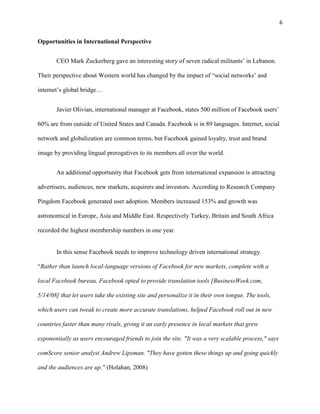6


Opportunities in International Perspective


       CEO Mark Zuckerberg gave an interesting story of seven radical militants’ in Lebanon.

Their perspective about Western world has changed by the impact of “social networks’ and

internet’s global bridge…


       Javier Olivian, international manager at Facebook, states 500 million of Facebook users’

60% are from outside of United States and Canada. Facebook is in 89 languages. Internet, social

network and globalization are common terms, but Facebook gained loyalty, trust and brand

image by providing lingual prerogatives to its members all over the world.


       An additional opportunity that Facebook gets from international expansion is attracting

advertisers, audiences, new markets, acquirers and investors. According to Research Company

Pingdom Facebook generated user adoption. Members increased 153% and growth was

astronomical in Europe, Asia and Middle East. Respectively Turkey, Britain and South Africa

recorded the highest membership numbers in one year.


       In this sense Facebook needs to improve technology driven international strategy.

“Rather than launch local-language versions of Facebook for new markets, complete with a

local Facebook bureau, Facebook opted to provide translation tools [BusinessWeek.com,

5/14/08] that let users take the existing site and personalize it in their own tongue. The tools,

which users can tweak to create more accurate translations, helped Facebook roll out in new

countries faster than many rivals, giving it an early presence in local markets that grew

exponentially as users encouraged friends to join the site. "It was a very scalable process," says

comScore senior analyst Andrew Lipsman. "They have gotten these things up and going quickly

and the audiences are up." (Holahan, 2008)
 