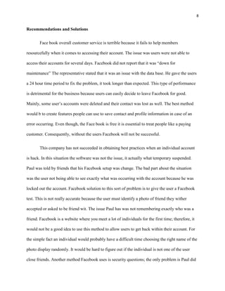 8


Recommendations and Solutions


       Face book overall customer service is terrible because it fails to help members

resourcefully when it comes to accessing their account. The issue was users were not able to

access their accounts for several days. Facebook did not report that it was “down for

maintenance” The representative stated that it was an issue with the data base. He gave the users

a 24 hour time period to fix the problem, it took longer than expected. This type of performance

is detrimental for the business because users can easily decide to leave Facebook for good.

Mainly, some user’s accounts were deleted and their contact was lost as well. The best method

would b to create features people can use to save contact and profile information in case of an

error occurring. Even though, the Face book is free it is essential to treat people like a paying

customer. Consequently, without the users Facebook will not be successful.


       This company has not succeeded in obtaining best practices when an individual account

is hack. In this situation the software was not the issue, it actually what temporary suspended.

Paul was told by friends that his Facebook setup was change. The bad part about the situation

was the user not being able to see exactly what was occurring with the account because he was

locked out the account. Facebook solution to this sort of problem is to give the user a Facebook

test. This is not really accurate because the user must identify a photo of friend they wither

accepted or asked to be friend wit. The issue Paul has was not remembering exactly who was a

friend. Facebook is a website where you meet a lot of individuals for the first time; therefore, it

would not be a good idea to use this method to allow users to get back within their account. For

the simple fact an individual would probably have a difficult time choosing the right name of the

photo display randomly. It would be hard to figure out if the individual is not one of the user

close friends. Another method Facebook uses is security questions; the only problem is Paul did
 