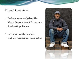 Project Overview

•   Evaluate a case analysis of The
    Morris Corporation - A Product and
    Services Organization


•   Develop a model of a project
    portfolio management organization
 