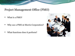Project Management Office (PMO)

•   What is a PMO?


•   Why use a PMO at Morris Corporation?


•   What functions does it perform?
 