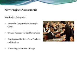 New Project Assessment

New Project Categories


•   Meets the Corporation’s Strategic
    Goals


•   Creates Revenue for the Corporation


•   Develops and Delivers New Products
    and Services


•   Effects Organizational Change
 
