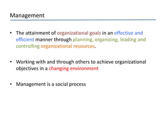 Management
• The attainment of organizational goals in an effective and
efficient manner through planning, organizing, leading and
controlling organizational resources.
• Working with and through others to achieve organizational
objectives in a changing environment
• Management is a social process
 