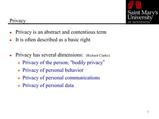 1
Privacy
 Privacy is an abstract and contentious term
 It is often described as a basic right
 Privacy has several dimensions: (Richard Clarke)
 Privacy of the person; “bodily privacy”
 Privacy of personal behavior
 Privacy of personal communications
 Privacy of personal data
 