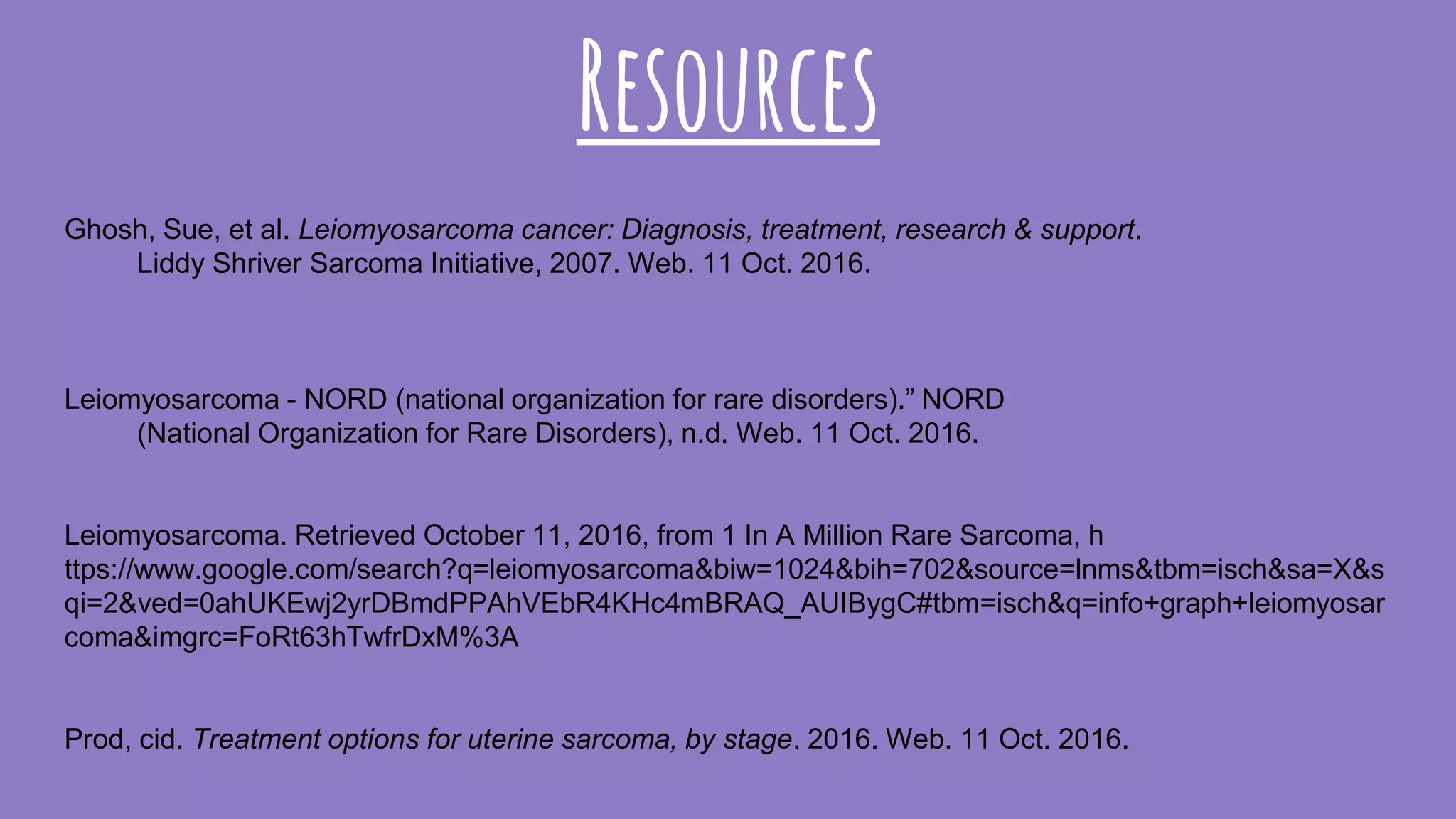 Resources
Ghosh, Sue, et al. Leiomyosarcoma cancer: Diagnosis, treatment, research & support.
Liddy Shriver Sarcoma Initiative, 2007. Web. 11 Oct. 2016.
Leiomyosarcoma - NORD (national organization for rare disorders).” NORD
(National Organization for Rare Disorders), n.d. Web. 11 Oct. 2016.
Leiomyosarcoma. Retrieved October 11, 2016, from 1 In A Million Rare Sarcoma, h
ttps://www.google.com/search?q=leiomyosarcoma&biw=1024&bih=702&source=lnms&tbm=isch&sa=X&s
qi=2&ved=0ahUKEwj2yrDBmdPPAhVEbR4KHc4mBRAQ_AUIBygC#tbm=isch&q=info+graph+leiomyosar
coma&imgrc=FoRt63hTwfrDxM%3A
Prod, cid. Treatment options for uterine sarcoma, by stage. 2016. Web. 11 Oct. 2016.