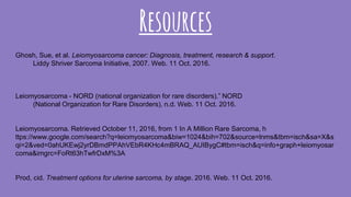 Resources
Ghosh, Sue, et al. Leiomyosarcoma cancer: Diagnosis, treatment, research & support.
Liddy Shriver Sarcoma Initiative, 2007. Web. 11 Oct. 2016.
Leiomyosarcoma - NORD (national organization for rare disorders).” NORD
(National Organization for Rare Disorders), n.d. Web. 11 Oct. 2016.
Leiomyosarcoma. Retrieved October 11, 2016, from 1 In A Million Rare Sarcoma, h
ttps://www.google.com/search?q=leiomyosarcoma&biw=1024&bih=702&source=lnms&tbm=isch&sa=X&s
qi=2&ved=0ahUKEwj2yrDBmdPPAhVEbR4KHc4mBRAQ_AUIBygC#tbm=isch&q=info+graph+leiomyosar
coma&imgrc=FoRt63hTwfrDxM%3A
Prod, cid. Treatment options for uterine sarcoma, by stage. 2016. Web. 11 Oct. 2016.
 