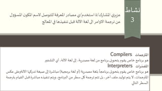 ‫نشاط‬
3
‫ك‬‫ر‬‫املشا‬ ‫ي‬‫عزيز‬/‫استخدم‬‫ة‬/‫مصادر‬ ‫ي‬‫ن‬‫املكو‬‫السم‬ ‫للتوصل‬‫املعرفة‬‫ل‬‫و‬‫املسؤ‬
‫في‬ ‫تنفيذها‬ ‫قبل‬‫اآللة‬‫لغة‬ ‫الى‬‫االوامر‬‫ترجمة‬ ‫عن‬‫املعالج‬
‫املترجمات‬Compilers
‫هو‬‫التشفير‬ ‫أي‬،‫اآللة‬ ‫لغة‬ ‫إلى‬ ،‫ية‬‫ر‬‫مصد‬‫لغة‬ ‫من‬ ‫برنامج‬ ‫بتحويل‬ ‫يقوم‬ ‫خاص‬ ‫برنامج‬
‫ات‬‫ر‬ ّ‫املفس‬Interpreters
‫هو‬‫ية‬‫ر‬‫مصد‬ ‫بلغة‬
ً
‫برنامجا‬ ‫بتحويل‬ ‫يقوم‬ ‫خاص‬ ‫برنامج‬(‫برمجية‬ ‫لغة‬ ‫أو‬)‫تدركها‬ ‫صيغة‬ ‫إلى‬ ‫مباشرة‬‫اآلل‬‫ةوعلى‬‫عكس‬
‫قب‬ ‫مباشرة‬ ‫تنفيذه‬ ‫ويتم‬،‫البرنامج‬ ‫من‬ ‫سطر‬ ‫كل‬ ‫ترجمة‬ ‫تتم‬ ‫بل‬ ،‫آخر‬ ‫ملف‬ ‫توليد‬ ‫يتم‬ ‫ال‬ ،‫املترجمات‬‫بترجمة‬ ‫القيام‬ ‫ل‬
‫السطر‬‫التالي‬
 