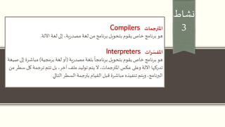 ‫نشاط‬
3‫املترجمات‬Compilers
‫هو‬‫لغة‬ ‫إلى‬ ،‫ية‬‫ر‬‫مصد‬‫لغة‬ ‫من‬ ‫برنامج‬ ‫بتحويل‬ ‫يقوم‬ ‫خاص‬ ‫برنامج‬‫اآللة‬.
‫ات‬‫ر‬ ّ‫املفس‬Interpreters
‫هو‬‫ية‬‫ر‬‫مصد‬ ‫بلغة‬
ً
‫برنامجا‬ ‫بتحويل‬ ‫يقوم‬ ‫خاص‬ ‫برنامج‬(‫برمجية‬ ‫لغة‬ ‫أو‬)‫مباشر‬‫صيغة‬ ‫إلى‬ ‫ة‬
‫تدركها‬‫وعلى‬ ‫اآللة‬‫ك‬ ‫ترجمة‬ ‫تتم‬ ‫بل‬ ،‫آخر‬ ‫ملف‬ ‫توليد‬ ‫يتم‬ ‫ال‬ ،‫املترجمات‬ ‫عكس‬‫من‬ ‫سطر‬ ‫ل‬
‫السطر‬ ‫بترجمة‬ ‫القيام‬ ‫قبل‬ ‫مباشرة‬ ‫تنفيذه‬ ‫ويتم‬ ،‫البرنامج‬‫التالي‬
 
