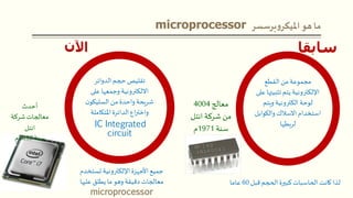 microprocessor ‫ما‬‫هو‬‫برسسر‬‫و‬‫امليكر‬
‫اآلن‬
‫الدوائر‬‫حجم‬ ‫تقليص‬
‫على‬ ‫وجمعها‬ ‫االلكترونية‬
‫ن‬‫السليكو‬‫من‬ ‫واحدة‬‫شريحة‬
‫املتكاملة‬ ‫الدائرة‬‫اع‬‫ر‬‫واخت‬
IC Integrated
circuit
‫القطع‬‫من‬ ‫مجموعة‬
‫تثبيته‬ ‫يتم‬ ‫اإللكترونية‬‫على‬ ‫ا‬
‫ويتم‬ ‫الكترونية‬ ‫لوحة‬
‫والكوابل‬‫االسالك‬ ‫استخدام‬
‫لربطها‬
‫سابقا‬
‫أحدث‬
‫شركة‬‫معالجات‬
‫انتل‬
‫سنة‬2010‫م‬
‫معالج‬4004
‫انتل‬ ‫شركة‬ ‫من‬
‫سنة‬1971‫م‬
‫تستخدم‬ ‫اإللكترونية‬‫األجهزة‬ ‫جميع‬
‫عليها‬ ‫يطلق‬‫ما‬ ‫وهو‬ ‫دقيقة‬‫معالجات‬
microprocessor
‫قبل‬‫الحجم‬‫كبيرة‬‫الحاسبات‬ ‫كانت‬ ‫لذا‬60‫عاما‬
 