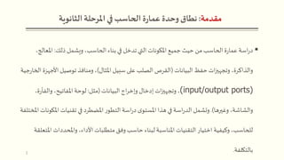 ‫مقدمة‬:‫وحدة‬ ‫نطاق‬‫املرحلة‬ ‫في‬ ‫الحاسب‬ ‫ة‬‫ر‬‫عما‬‫الثانوية‬
‫ذلك‬ ‫ويشمل‬،‫الحاسب‬ ‫بناء‬ ‫في‬ ‫تدخل‬ ‫التي‬ ‫املكونات‬ ‫جميع‬‫حيث‬ ‫من‬‫الحاسب‬ ‫ة‬‫ر‬‫عما‬ ‫اسة‬‫ر‬‫د‬:‫املعالج‬،
‫البيانات‬ ‫حفظ‬‫ات‬‫ز‬‫وتجهي‬ ،‫والذاكرة‬(‫املثال‬ ‫سبيل‬ ‫على‬ ‫الصلب‬ ‫القرص‬)‫األجه‬ ‫توصيل‬ ‫ومنافذ‬ ،‫جية‬‫ر‬‫الخا‬ ‫زة‬
(input/output ports)‫البيانات‬ ‫اج‬‫ر‬‫وإخ‬ ‫إدخال‬ ‫ات‬‫ز‬‫وتجهي‬ ،(‫مثل‬:،‫ة‬‫ر‬‫والفأ‬ ،‫املفاتيح‬ ‫لوحة‬
‫وغيرها‬ ،‫والشاشة‬.)‫املك‬ ‫تقنيات‬ ‫في‬ ‫املضطرد‬ ‫ر‬‫التطو‬ ‫اسة‬‫ر‬‫د‬ ‫ى‬‫املستو‬ ‫هذا‬ ‫في‬ ‫اسة‬‫ر‬‫الد‬ ‫وتشمل‬‫املختلفة‬ ‫ونات‬
‫ا‬ ‫واملحددات‬ ،‫األداء‬ ‫متطلبات‬ ‫وفق‬‫حاسب‬ ‫لبناء‬ ‫املناسبة‬ ‫التقنيات‬ ‫اختيار‬ ‫وكيفية‬ ،‫للحاسب‬‫ملتعلقة‬
‫بالتكلفة‬.2
 