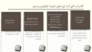 • ‫االلكتروني‬‫القطع‬ ‫حجم‬ ‫تقليص‬‫ة‬
‫جدا‬‫صغيرة‬ ‫مساحة‬ ‫لتحتل‬
‫تصن‬‫تقنية‬‫ر‬‫تطو‬‫يع‬
‫املوصالت‬‫أشباه‬
•‫معالج‬ ‫مثال‬4004‫بسرعة‬ ‫يعمل‬
740‫هرتز‬ ‫كيلو‬-‫املعال‬‫بينما‬‫جات‬
‫الى‬‫سرعتها‬ ‫تصل‬‫الحديثة‬3.8
‫هرتز‬‫جيجا‬
Speed clock
‫ال‬‫النبضات‬‫سرعة‬ ‫يادة‬‫ز‬‫تي‬
‫امل‬ ‫تشغيل‬ ‫في‬‫تتحكم‬‫عالج‬
•‫اضعافا‬‫املعالجات‬‫سرعة‬ ‫يادة‬‫ز‬
‫المكانية‬‫في‬‫وحدات‬ ‫عدة‬‫إضافة‬
‫الواحد‬‫املعالج‬
‫املسان‬ ‫الوحدات‬‫تضمين‬‫دة‬
‫حدات‬‫و‬‫و‬‫كالذاكرة‬
‫واملنطق‬‫الحساب‬
‫تنفذ‬ ‫كانت‬‫وعمليات‬
‫امج‬‫ر‬‫بالب‬‫داخل‬‫بية‬‫املعال‬‫ج‬
‫الداخلية‬software
•‫تستخدم‬ ‫القديمة‬‫املعالجات‬
•‫تستخدم‬‫املعالجات‬‫سابقا‬
5‫منها‬ ‫الحديثة‬ ‫بينما‬ ‫فولت‬
‫بين‬‫تستخدم‬0.8‫الى‬1.4‫فولت‬
‫فقط‬
‫الجه‬‫ق‬‫فر‬ ‫تقليل‬‫د‬
‫الدوائر‬ ‫بتطوير‬
‫االلكترونية‬
‫تقنية‬ ‫ر‬‫تطو‬ ‫إلى‬‫أدت‬ ‫التي‬ ‫األسباب‬‫ر‬‫برسسو‬‫و‬‫امليكر‬
 