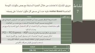 ‫نشاط‬
7
‫ك‬‫ر‬‫املشا‬ ‫ي‬‫عزيز‬/‫الل‬ ‫مكونات‬‫بعض‬ ‫مع‬ ‫السابقة‬ ‫الفقرة‬‫خالل‬ ‫من‬ ‫تعاملت‬‫ة‬‫وحة‬
‫الحاضنة‬mother Board‫حدد‬ ‫عليه‬/‫وصفه‬ ‫على‬ ‫اعتمادا‬ ‫ن‬‫مكو‬ ‫كل‬‫مسمى‬‫ي‬:
‫ن‬‫املكو‬‫اسم‬‫وصفه‬
‫املدون‬ ‫الدبابيس‬‫عدد‬ ‫ي‬‫تساو‬‫الفتحات‬‫من‬
ً
‫عددا‬ ‫تتضمن‬‫الشكل‬‫مربعة‬‫قاعدة‬‫ظهر‬‫في‬ ‫ة‬
‫املعالجات‬ ‫من‬ ‫محدد‬‫نوع‬ ‫الستخدام‬‫الحاضنة‬ ‫اللوحة‬ ‫تصميم‬ ‫ويتم‬‫املعالج‬
‫من‬ ‫مزدوجة‬ ‫فتحات‬‫عادة‬ ‫ن‬‫تكو‬4‫أو‬6‫م‬ ‫والسريع‬‫الحديث‬ ‫النوع‬ ‫الستقبال‬‫أكثر‬ ‫أو‬ ‫فتحات‬‫ن‬
‫الذاكرة‬ ‫وحدات‬
‫السائدة‬ ‫واألنواع‬‫قياسية‬‫اشكال‬‫في‬ ‫فتحات‬:PCI – PCI Express - AGP
‫جه‬‫ر‬‫خا‬‫األجهزة‬‫مع‬‫الجهاز‬‫ق‬‫صندو‬ ‫داخل‬‫الحاضنة‬ ‫اللوحة‬ ‫توصيل‬‫أماكن‬
‫الكهربائية‬ ‫الطاقة‬ ‫بمصدر‬‫املتصلة‬ ‫الطاقة‬ ‫كوابل‬ ‫لتوصيل‬ ‫تستخدم‬
‫اص‬‫ر‬‫األق‬ ‫محركات‬ ‫كوابل‬ ‫لتوصيل‬ ‫تستخدم‬
‫م‬‫الكتاب‬‫الصفحات‬
1‫حاسب‬2‫الطالب‬ ‫كتاب‬-‫السادسة‬ ‫الوحدة‬135-136
 