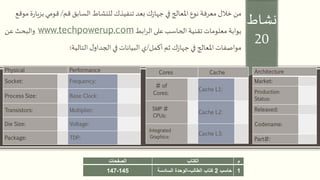 ‫نشاط‬
20
‫م‬‫الكتاب‬‫الصفحات‬
1‫حاسب‬2‫الطالب‬ ‫كتاب‬-‫السادسة‬ ‫الوحدة‬145-147
‫قم‬ ‫السابق‬ ‫للنشاط‬ ‫تنفيذك‬ ‫بعد‬ ‫ك‬‫ز‬‫جها‬ ‫في‬ ‫املعالج‬ ‫نوع‬ ‫معرفة‬ ‫خالل‬ ‫من‬/‫بزي‬ ‫قومي‬‫موقع‬ ‫ة‬‫ر‬‫ا‬
‫ابط‬‫ر‬‫ال‬ ‫على‬ ‫الحاسب‬ ‫تقنية‬ ‫معلومات‬ ‫بوابة‬www.techpowerup.com‫عن‬ ‫والبحث‬
‫أكمل‬ ‫ثم‬ ‫ك‬‫ز‬‫جها‬ ‫في‬ ‫املعالج‬ ‫مواصفات‬/‫التالية‬ ‫ل‬‫الجداو‬ ‫في‬ ‫البيانات‬ ‫ي‬:
Physical Performance
Socket: Frequency:
Process Size: Base Clock:
Transistors: Multiplier:
Die Size: Voltage:
Package: TDP:
Cores Cache
# of
Cores:
Cache L1:
SMP #
CPUs:
Cache L2:
Integrated
Graphics:
Cache L3:
Architecture
Market:
Production
Status:
Released:
Codename:
Part#:
 