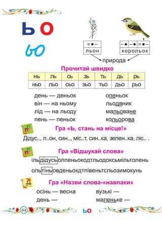 84
ь о
природа
Прочитай швидко
=●–
льон
–● –● =●–
корольок
нь ль сь зь ть дь рь
ньо льо сьо зьо тьо дьо рьо
′
день — деньок			 опеньок
він — на ньому			 льодяник
лід — на льоду			 мальоване
пень — пеньок			 кольорова
Гра «Ь, стань на місце!»
Дідус.., л..он, син.., міс..т, син..ка, зелен..ка, ліс.. .
Гра «Відшукай слова»
ільдідусьолпеньокодтльодоксьмільтолень
ольтіньовденьокдтпівеньтсльозимокунь
день — 				 маленьке —
ьо
Гра «Назви́ слова-«навпаки»
осінь — весна 		 вузькі —
 