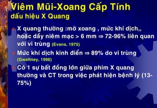 Vieâm Muõi-Xoang Caáp Tính
daáu hieäu X Quang
 X quang thöôøng :môø xoang , möùc khí dòch,,
hoaëc daày nieâm maïc > 6 mm ⇒ 72-96% lieân quan
vôùi vi truøng (Evans, 1975)
 Möùc khí dòch kinh ñieån ⇒ 89% do vi truøng
(Gwaltney, 1996)
 Coù 1 söï baát ñoàng lôùn giöõa phim X quang
thöôøng vaø CT trong vieäc phaùt hieän beänh lyù (13-
75%)
 