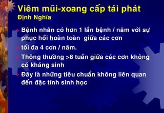 Vieâm muõi-xoang caáp taùi phaùt
Ñònh Nghóa
 Beänh nhaân coù hôn 1 laàn beänh / naêm vôùi söï
phuïc hoài hoaøn toaøn giöõa caùc côn
 toái ña 4 côn / naêm.
 Thoâng thöôøng >8 tuaàn giöõa caùc côn khoâng
coù khaùng sinh
 Ñaây laø nhöõng tieâu chuaån khoâng lieân quan
ñeán ñaëc tính sinh hoïc
 