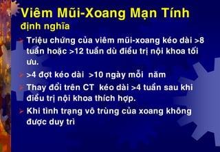 Vieâm Muõi-Xoang Maïn Tính
ñònh nghóa
 Trieäu chöùng cuûa vieâm muõi-xoang keùo daøi >8
tuaàn hoaëc >12 tuaàn duø ñieàu trò noäi khoa toái
öu.
 >4 ñôït keùo daøi >10 ngaøy moãi naêm
 Thay ñoåi treân CT keùo daøi >4 tuaàn sau khi
ñieàu trò noäi khoa thích hôïp.
 Khi tình traïng voâ truøng cuûa xoang khoâng
ñöôïc duy trì
 