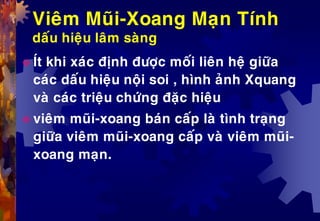 Vieâm Muõi-Xoang Maïn Tính
daáu hieäu laâm saøng
 Ít khi xaùc ñònh ñöôïc moái lieân heä giöõa
caùc daáu hieäu noäi soi , hình aûnh Xquang
vaø caùc trieäu chöùng ñaëc hieäu
 vieâm muõi-xoang baùn caáp laø tình traïng
giöõa vieâm muõi-xoang caáp vaø vieâm muõi-
xoang maïn.
 