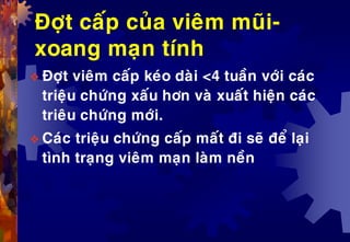Ñôït caáp cuûa vieâm muõi-
xoang maïn tính
 Ñôït vieâm caáp keùo daøi <4 tuaàn vôùi caùc
trieäu chöùng xaáu hôn vaø xuaát hieän caùc
trieâu chöùng môùi.
 Caùc trieäu chöùng caáp maát ñi seõ ñeå laïi
tình traïng vieâm maïn laøm neàn
 