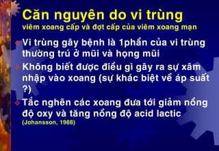 Caên nguyeân do vi truøng
vieâm xoang caáp vaø ñôït caáp cuûa vieâm xoang maïn
 Vi truøng gaây beänh laø 1phaàn cuûa vi truøng
thöôøng truù ôû muõi vaø hoïng muõi
 Khoâng bieát ñöôïc ñieàu gì gaây ra söï xaâm
nhaäp vaøo xoang (söï khaùc bieät veà aùp suaát
?)
 Taéc ngheõn caùc xoang ñöa tôùi giaûm noàng
ñoä oxy vaø taêng noàng ñoä acid lactic
(Johansson, 1988)
 