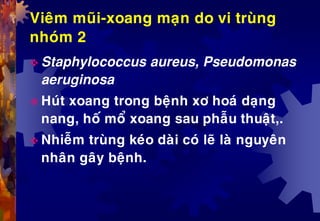 Vieâm muõi-xoang maïn do vi truøng
nhoùm 2
 Staphylococcus aureus, Pseudomonas
aeruginosa
 Huùt xoang trong beänh xô hoaù daïng
nang, hoá moå xoang sau phaãu thuaät,.
 Nhieãm truøng keùo daøi coù leõ laø nguyeân
nhaân gaây beänh.
 