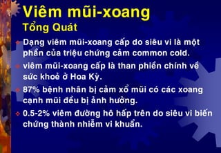 Vieâm muõi-xoang
Toång Quaùt
 Daïng vieâm muõi-xoang caáp do sieâu vi laø moät
phaàn cuûa trieäu chöùng caûm common cold.
 vieâm muõi-xoang caáp laø than phieàn chính veà
söùc khoeû ôû Hoa Kyø.
 87% beänh nhaân bò caûm xoå muõi coù caùc xoang
caïnh muõi ñeàu bò aûnh höôûng.
 0.5-2% vieâm ñöôøng hoâ haáp treân do sieâu vi bieán
chöùng thaønh nhieãm vi khuaån.
 